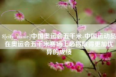 娄底中国奥运会五千米-中国运动员在奥运会五千米赛场上必将取得更加优异的成绩