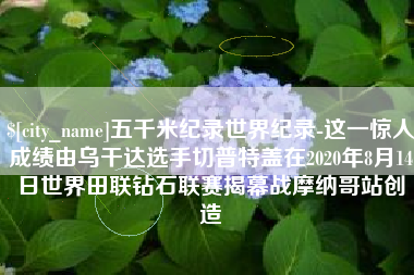 娄底五千米纪录世界纪录-这一惊人成绩由乌干达选手切普特盖在2020年8月14日世界田联钻石联赛揭幕战摩纳哥站创造