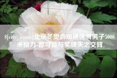 娄底北京冬奥会短道速滑男子5000米接力-都可能与奖牌失之交臂
