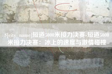 娄底短道5000米接力决赛-短道5000米接力决赛：冰上的速度与激情碰撞