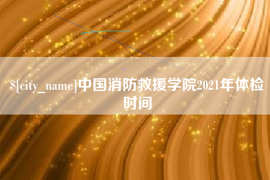 娄底中国消防救援学院2021年体检时间