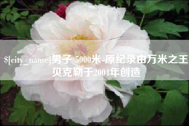 娄底男子 5000米-原纪录由万米之王贝克勒于2004年创造