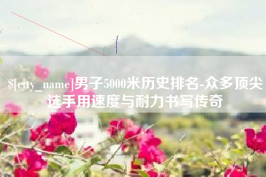 娄底男子5000米历史排名-众多顶尖选手用速度与耐力书写传奇